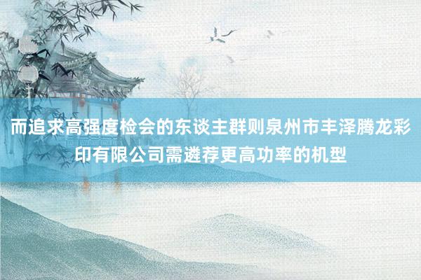 而追求高强度检会的东谈主群则泉州市丰泽腾龙彩印有限公司需遴荐更高功率的机型